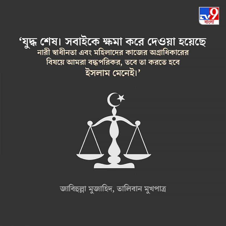 'যুদ্ধ শেষ। সবাইকে ক্ষমা করে দেওয়া হয়েছে। নারী স্বাধীনতা এবং মহিলাদের কাজের অগ্রাধিকারের বিষয়ে আমরা বদ্ধপরিকর, তবে তা করতে হবে ইসলাম মেনেই।' জাবিহুল্লা মুজাহিদ, তালিবান মুখপাত্র